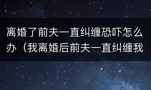离婚了前夫一直纠缠恐吓怎么办（我离婚后前夫一直纠缠我,使用暴力）