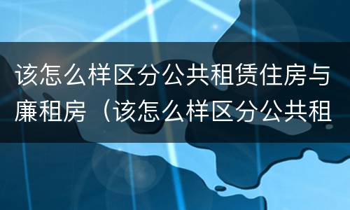 该怎么样区分公共租赁住房与廉租房（该怎么样区分公共租赁住房与廉租房呢）