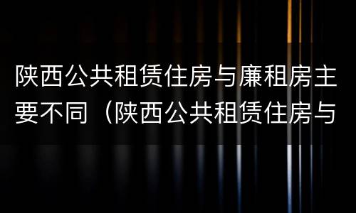 陕西公共租赁住房与廉租房主要不同（陕西公共租赁住房与廉租房主要不同点）