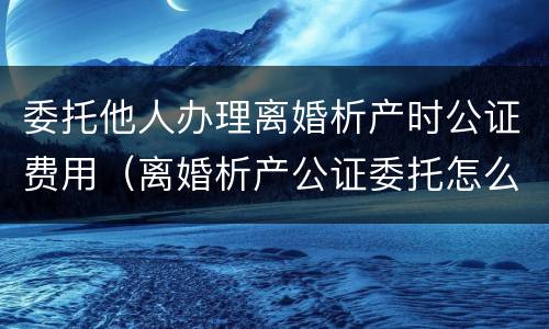 委托他人办理离婚析产时公证费用（离婚析产公证委托怎么写）