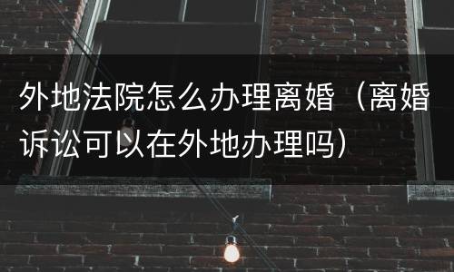 外地法院怎么办理离婚（离婚诉讼可以在外地办理吗）