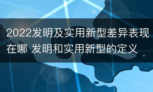 2022发明及实用新型差异表现在哪 发明和实用新型的定义