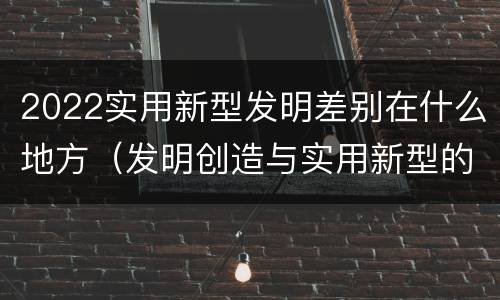2022实用新型发明差别在什么地方（发明创造与实用新型的区别）