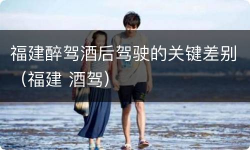 福建醉驾酒后驾驶的关键差别（福建 酒驾）
