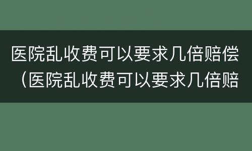 医院乱收费可以要求几倍赔偿（医院乱收费可以要求几倍赔偿判例）