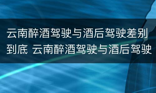 云南醉酒驾驶与酒后驾驶差别到底 云南醉酒驾驶与酒后驾驶差别到底是什么