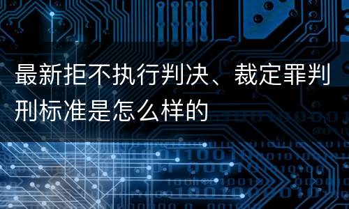最新拒不执行判决、裁定罪判刑标准是怎么样的
