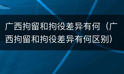 广西拘留和拘役差异有何（广西拘留和拘役差异有何区别）