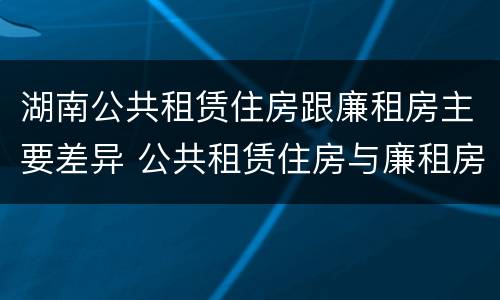 湖南公共租赁住房跟廉租房主要差异 公共租赁住房与廉租房的区别