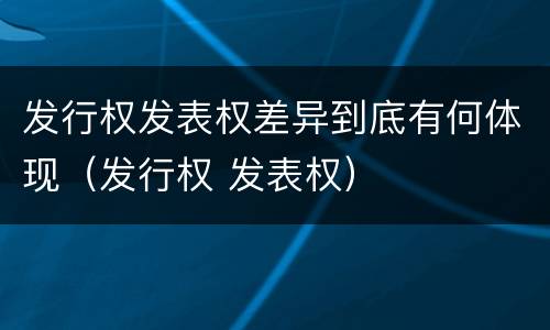 发行权发表权差异到底有何体现（发行权 发表权）