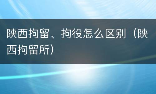 陕西拘留、拘役怎么区别（陕西拘留所）