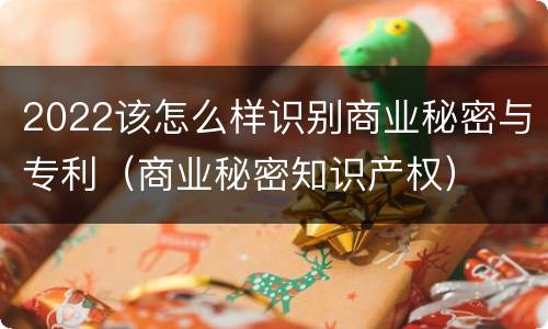 2022该怎么样识别商业秘密与专利（商业秘密知识产权）