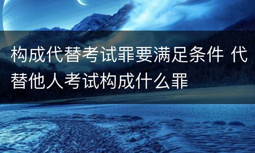 构成代替考试罪要满足条件 代替他人考试构成什么罪