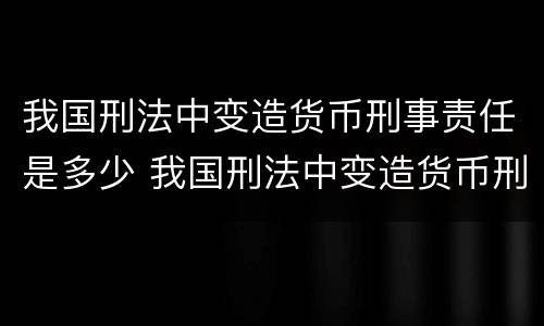 我国刑法中变造货币刑事责任是多少 我国刑法中变造货币刑事责任是多少条