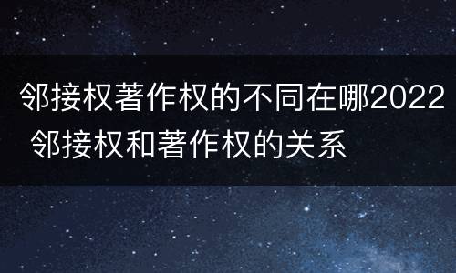 邻接权著作权的不同在哪2022 邻接权和著作权的关系