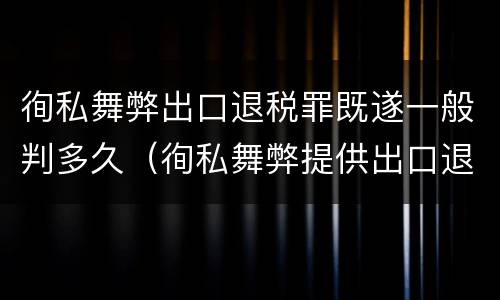 徇私舞弊出口退税罪既遂一般判多久（徇私舞弊提供出口退税凭证罪）