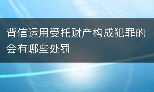 背信运用受托财产构成犯罪的会有哪些处罚