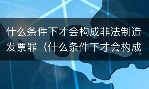 什么条件下才会构成非法制造发票罪（什么条件下才会构成非法制造发票罪名）