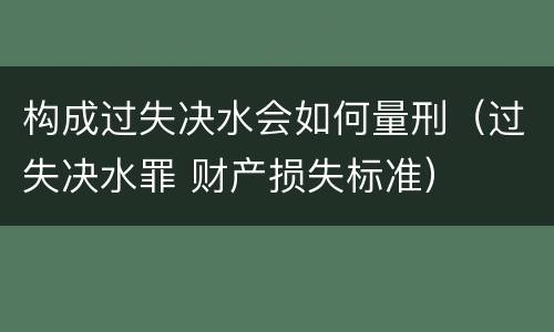 构成过失决水会如何量刑（过失决水罪 财产损失标准）