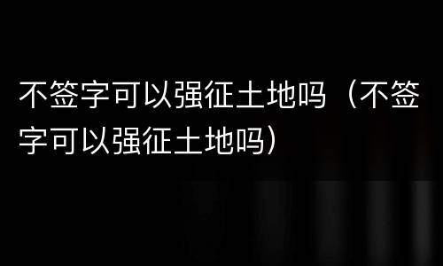 不签字可以强征土地吗（不签字可以强征土地吗）
