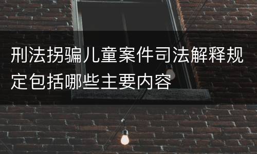 刑法拐骗儿童案件司法解释规定包括哪些主要内容