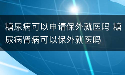 糖尿病可以申请保外就医吗 糖尿病肾病可以保外就医吗
