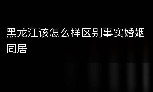 黑龙江该怎么样区别事实婚姻同居