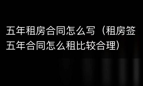 五年租房合同怎么写（租房签五年合同怎么租比较合理）
