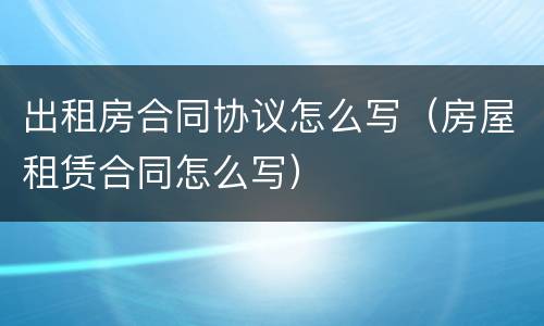 出租房合同协议怎么写（房屋租赁合同怎么写）