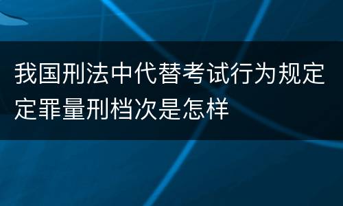 我国刑法中代替考试行为规定定罪量刑档次是怎样
