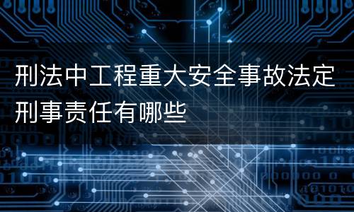 刑法中工程重大安全事故法定刑事责任有哪些