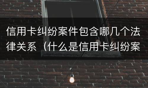 信用卡纠纷案件包含哪几个法律关系（什么是信用卡纠纷案）