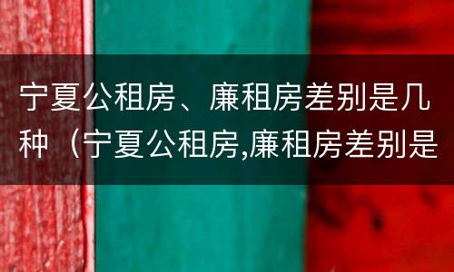 宁夏公租房、廉租房差别是几种（宁夏公租房,廉租房差别是几种类型）