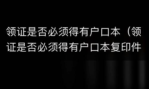 领证是否必须得有户口本（领证是否必须得有户口本复印件）