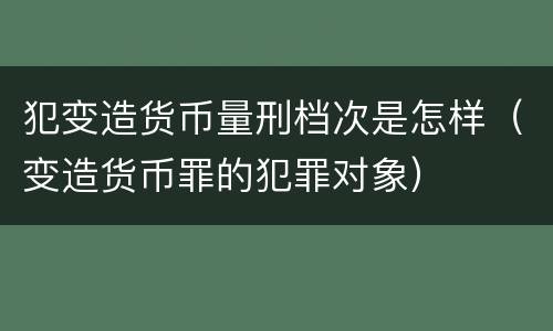 犯变造货币量刑档次是怎样（变造货币罪的犯罪对象）
