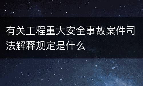 有关工程重大安全事故案件司法解释规定是什么