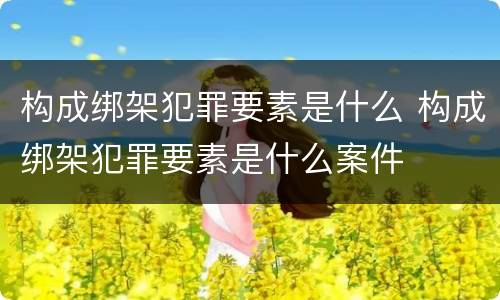 构成绑架犯罪要素是什么 构成绑架犯罪要素是什么案件
