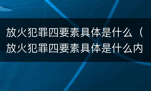 放火犯罪四要素具体是什么（放火犯罪四要素具体是什么内容）
