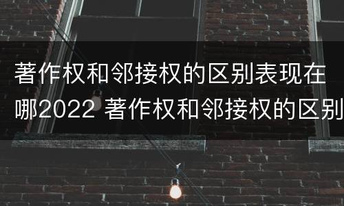 著作权和邻接权的区别表现在哪2022 著作权和邻接权的区别与联系