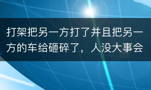 打架把另一方打了并且把另一方的车给砸碎了，人没大事会被怎么办