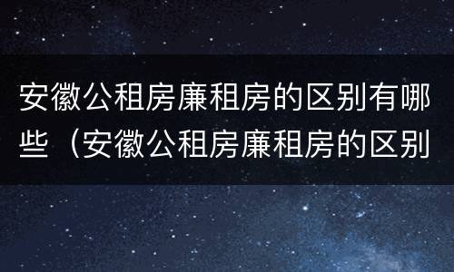安徽公租房廉租房的区别有哪些（安徽公租房廉租房的区别有哪些地方）