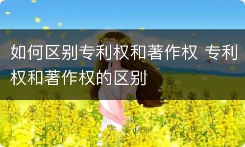 如何区别专利权和著作权 专利权和著作权的区别