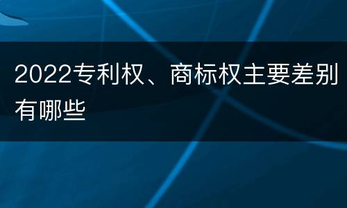2022专利权、商标权主要差别有哪些