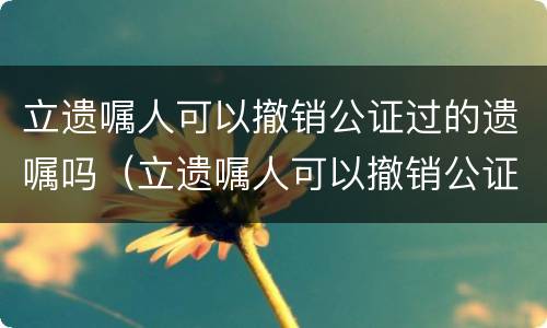 立遗嘱人可以撤销公证过的遗嘱吗（立遗嘱人可以撤销公证过的遗嘱吗）