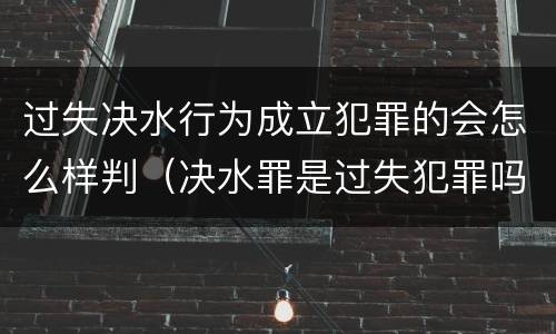 过失决水行为成立犯罪的会怎么样判（决水罪是过失犯罪吗）
