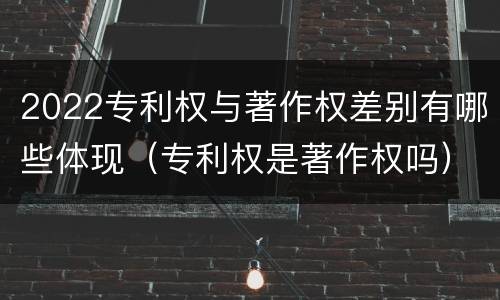 2022专利权与著作权差别有哪些体现（专利权是著作权吗）