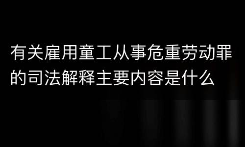 有关雇用童工从事危重劳动罪的司法解释主要内容是什么