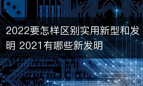 2022要怎样区别实用新型和发明 2021有哪些新发明