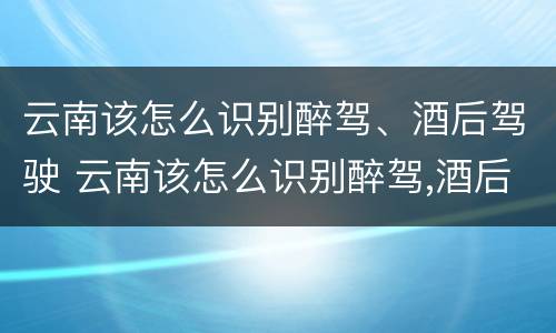 云南该怎么识别醉驾、酒后驾驶 云南该怎么识别醉驾,酒后驾驶人员