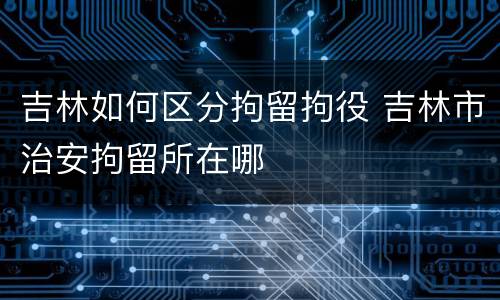 吉林如何区分拘留拘役 吉林市治安拘留所在哪